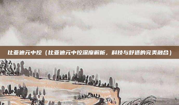 比亚迪元中控(比亚迪元中控深度解析,科技与舒适的完美融合)