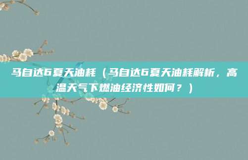 马自达6夏天油耗(马自达6夏天油耗解析,高温天气下燃油经济性如何?)