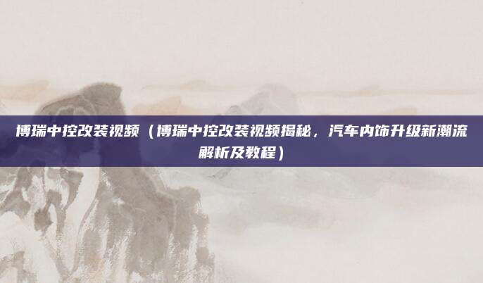 博瑞中控改装视频（博瑞中控改装视频揭秘，汽车内饰升级新潮流解析及教程）