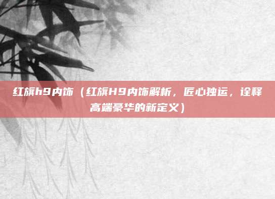 红旗h9内饰（红旗H9内饰解析，匠心独运，诠释高端豪华的新定义）