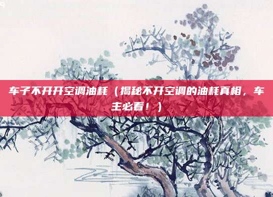 车子不开开空调油耗(揭秘不开空调的油耗真相,车主必看!)