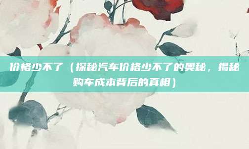 价格少不了(探秘汽车价格少不了的奥秘,揭秘购车成本背后的真相)