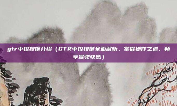 gtr中控按键介绍(GTR中控按键全面解析,掌握操作之道,畅享驾驶快感)
