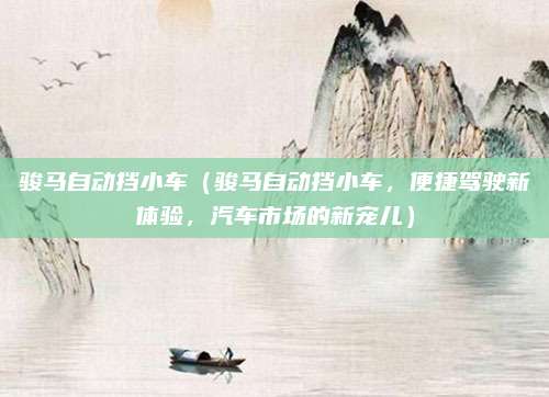 骏马自动挡小车(骏马自动挡小车,便捷驾驶新体验,汽车市场的新宠儿)