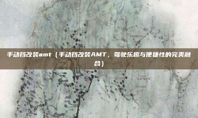 手动挡改装amt(手动挡改装AMT,驾驶乐趣与便捷性的完美融合)