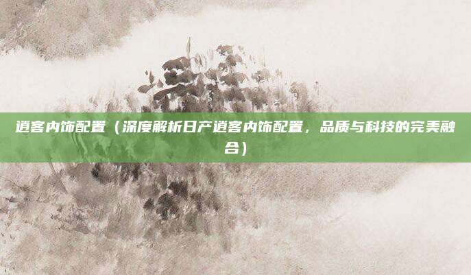 逍客内饰配置(深度解析日产逍客内饰配置,品质与科技的完美融合)