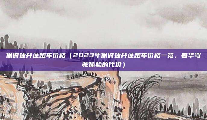 保时捷开蓬跑车价格(2023年保时捷开蓬跑车价格一览,奢华驾驶体验的代价)