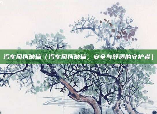 汽车风挡玻璃（汽车风挡玻璃，安全与舒适的守护者）