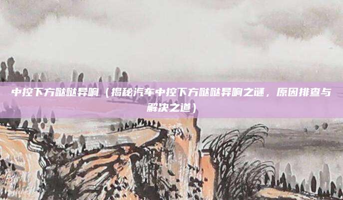 中控下方哒哒异响(揭秘汽车中控下方哒哒异响之谜,原因排查与解决之道)