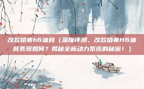 改款哈弗h6油耗（深度评测，改款哈弗H6油耗表现如何？揭秘全新动力系统的秘密！）