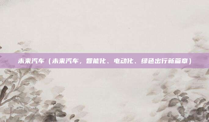 未来汽车(未来汽车,智能化、电动化、绿色出行新篇章)