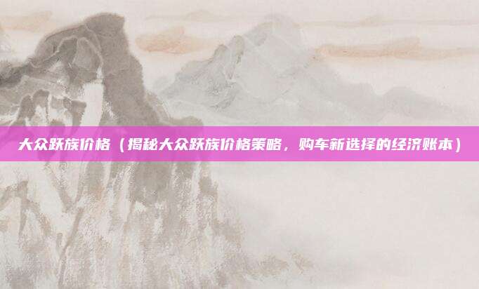大众跃族价格(揭秘大众跃族价格策略,购车新选择的经济账本)