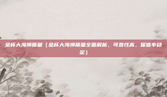 金杯大海狮质量(金杯大海狮质量全面解析,可靠性高,保值率稳定)