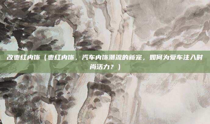 改枣红内饰（枣红内饰，汽车内饰潮流的新宠，如何为爱车注入时尚活力？）