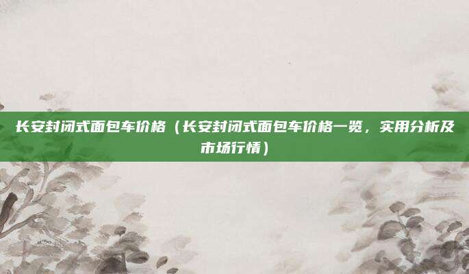 长安封闭式面包车价格（长安封闭式面包车价格一览，实用分析及市场行情）