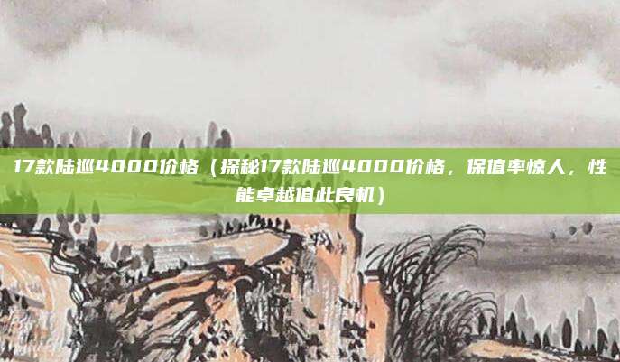 17款陆巡4000价格(探秘17款陆巡4000价格,保值率惊人,性能卓越值此良机)