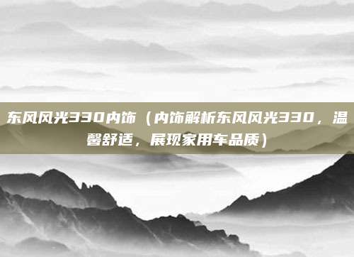 东风风光330内饰(内饰解析东风风光330,温馨舒适,展现家用车品质)
