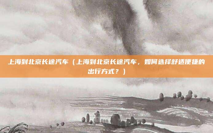 上海到北京长途汽车(上海到北京长途汽车,如何选择舒适便捷的出行方式?)