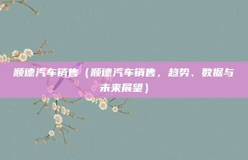 顺德汽车销售(顺德汽车销售,趋势、数据与未来展望)