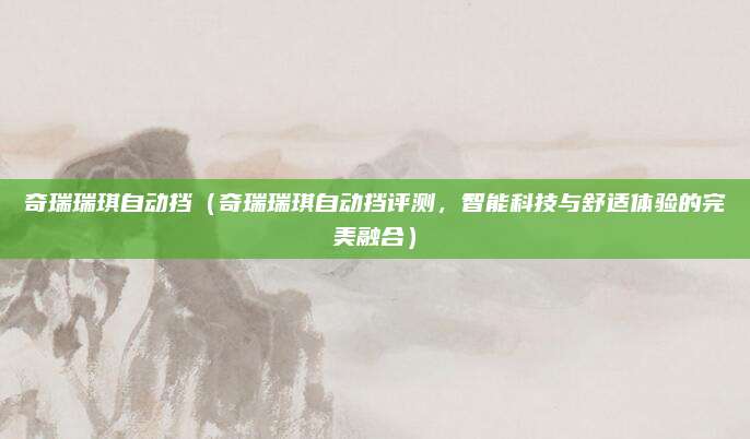 奇瑞瑞琪自动挡(奇瑞瑞琪自动挡评测,智能科技与舒适体验的完美融合)