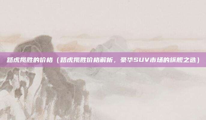 路虎揽胜的价格(路虎揽胜价格解析,豪华SUV市场的旗舰之选)