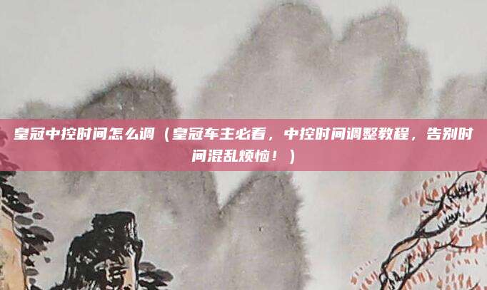 皇冠中控时间怎么调(皇冠车主必看,中控时间调整教程,告别时间混乱烦恼!)