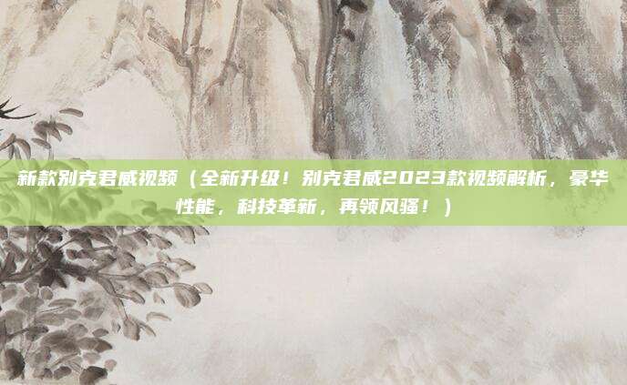 新款别克君威视频(全新升级!别克君威2023款视频解析,豪华性能,科技革新,再领风骚!)