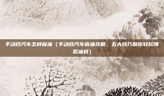 手动档汽车怎样省油(手动档汽车省油攻略,五大技巧助你轻松降低油耗)