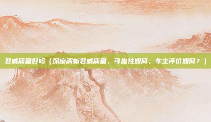 君威质量好吗(深度解析君威质量,可靠性如何,车主评价如何?)