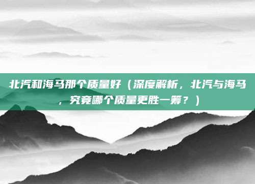 北汽和海马那个质量好(深度解析,北汽与海马,究竟哪个质量更胜一筹?)