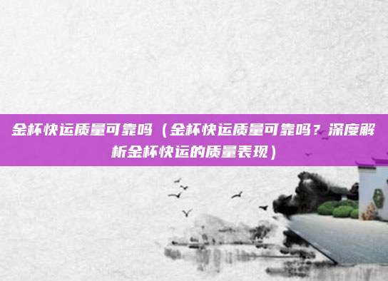 金杯快运质量可靠吗(金杯快运质量可靠吗?深度解析金杯快运的质量表现)