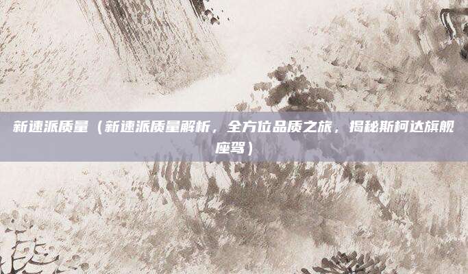 新速派质量(新速派质量解析,全方位品质之旅,揭秘斯柯达旗舰座驾)