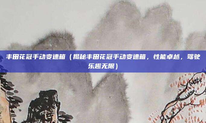 丰田花冠手动变速箱(揭秘丰田花冠手动变速箱,性能卓越,驾驶乐趣无限)