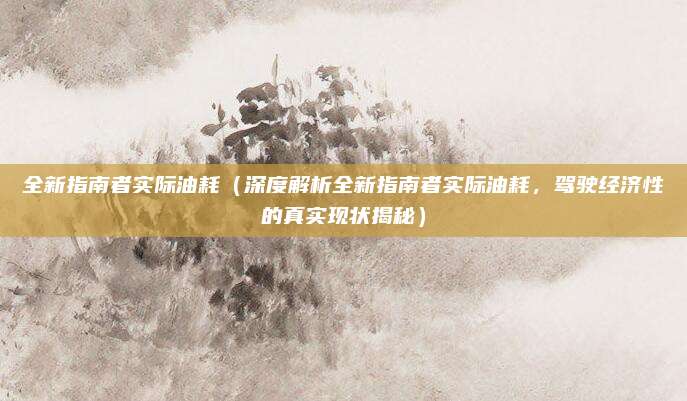 全新指南者实际油耗(深度解析全新指南者实际油耗,驾驶经济性的真实现状揭秘)