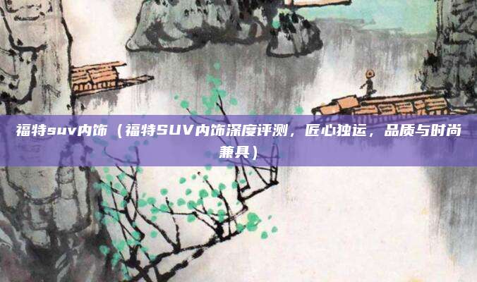 福特suv内饰(福特SUV内饰深度评测,匠心独运,品质与时尚兼具)