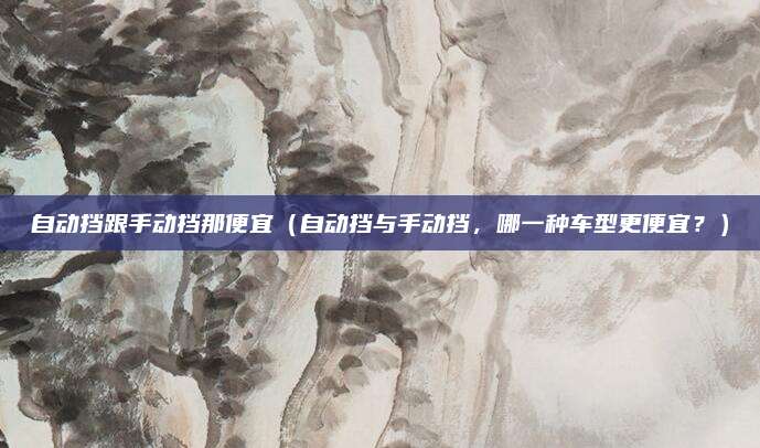 自动挡跟手动挡那便宜(自动挡与手动挡,哪一种车型更便宜?)