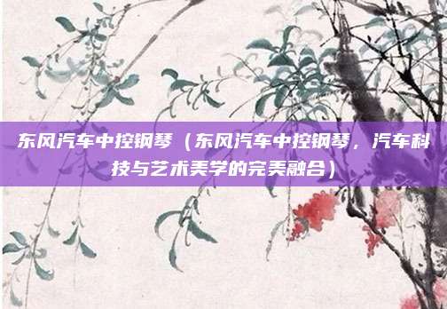 东风汽车中控钢琴(东风汽车中控钢琴,汽车科技与艺术美学的完美融合)