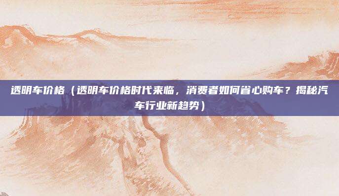 透明车价格(透明车价格时代来临,消费者如何省心购车?揭秘汽车行业新趋势)