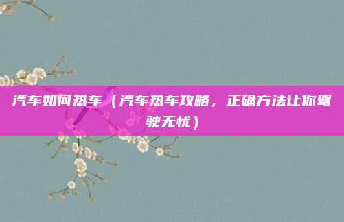 汽车如何热车（汽车热车攻略，正确方法让你驾驶无忧）
