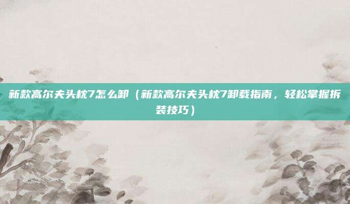 新款高尔夫头枕7怎么卸(新款高尔夫头枕7卸载指南,轻松掌握拆装技巧)