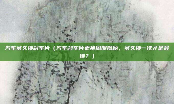 汽车多久换刹车片（汽车刹车片更换周期揭秘，多久换一次才是最佳？）