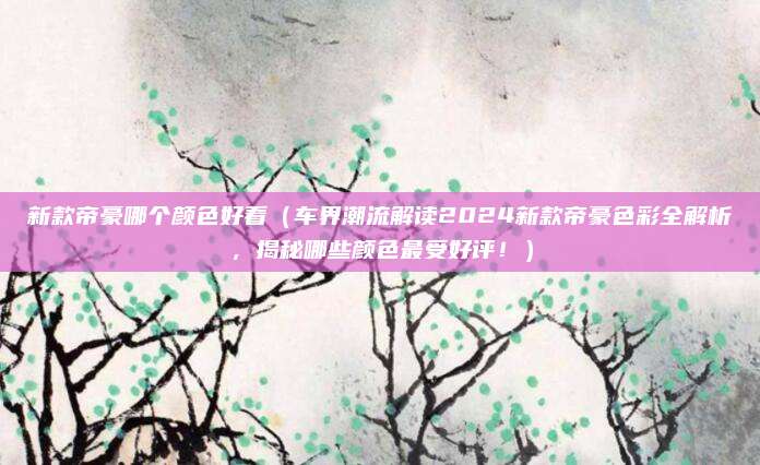 新款帝豪哪个颜色好看(车界潮流解读2024新款帝豪色彩全解析,揭秘哪些颜色最受好评!)