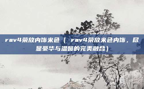 rav4荣放内饰米色（ rav4荣放米色内饰，尽显豪华与温馨的完美融合）