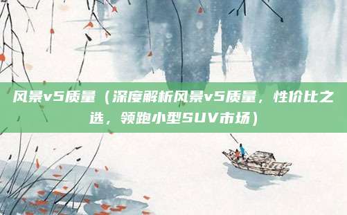 风景v5质量（深度解析风景v5质量，性价比之选，领跑小型SUV市场）