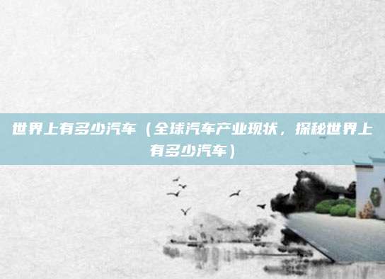世界上有多少汽车(全球汽车产业现状,探秘世界上有多少汽车)