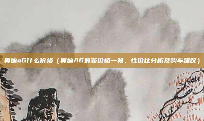 奥迪a6什么价格(奥迪A6最新价格一览,性价比分析及购车建议)