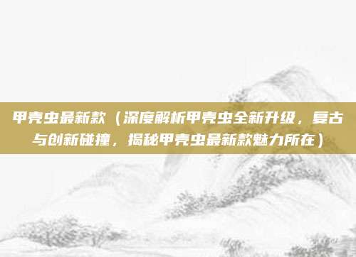 甲壳虫最新款(深度解析甲壳虫全新升级,复古与创新碰撞,揭秘甲壳虫最新款魅力所在)
