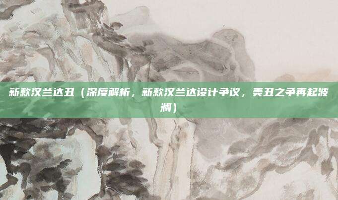 新款汉兰达丑(深度解析,新款汉兰达设计争议,美丑之争再起波澜)