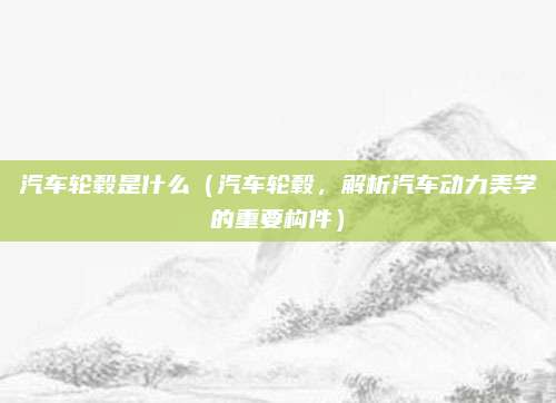 汽车轮毂是什么(汽车轮毂,解析汽车动力美学的重要构件)