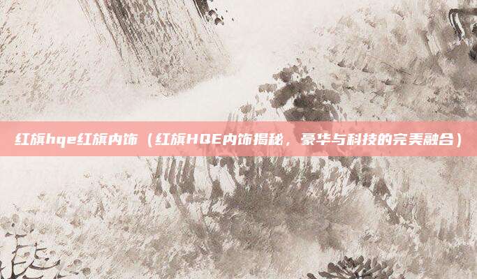 红旗hqe红旗内饰(红旗HQE内饰揭秘,豪华与科技的完美融合)